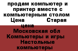 продам компьютер и принтер вместе с компьютерным столом › Цена ­ 7 000 › Старая цена ­ 7 000 - Московская обл. Компьютеры и игры » Настольные компьютеры   